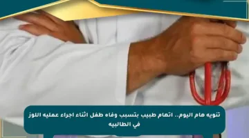 تنويه هام اليوم.. اتهام طبيب بتسبب وفاة طفل أثناء إجراء عملية اللوز في الطالبية